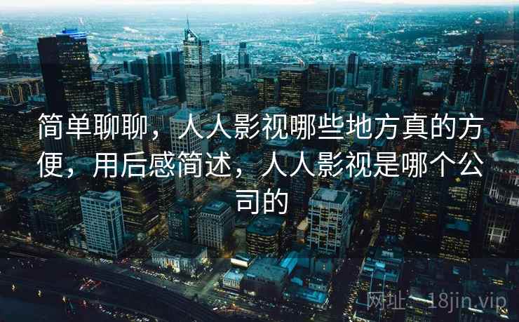 简单聊聊,人人影视哪些地方真的方便,用后感简述,人人影视是哪个公司的