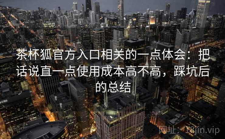 茶杯狐官方入口相关的一点体会:把话说直一点使用成本高不高,踩坑后的总结