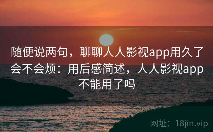 随便说两句,聊聊人人影视app用久了会不会烦:用后感简述,人人影视app不能用了吗