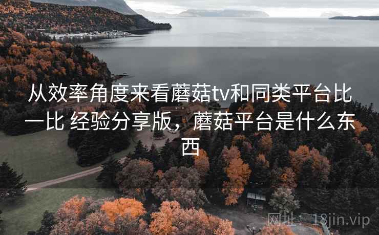 从效率角度来看蘑菇tv和同类平台比一比 经验分享版,蘑菇平台是什么东西