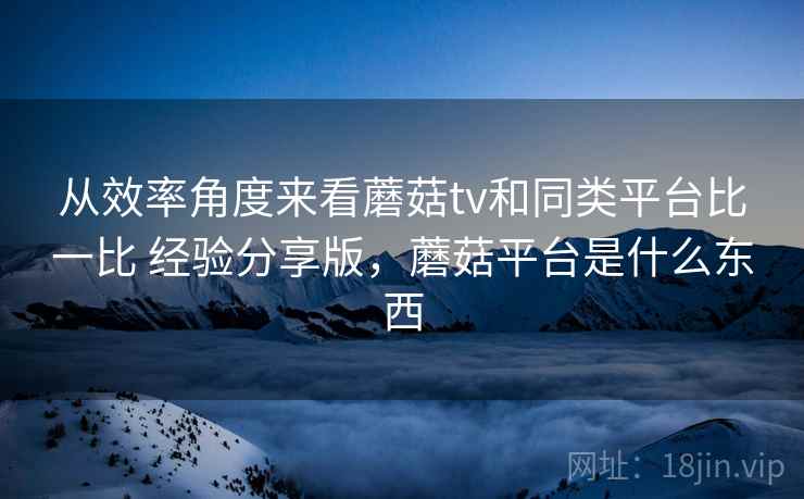 从效率角度来看蘑菇tv和同类平台比一比 经验分享版,蘑菇平台是什么东西 第2张 从效率角度来看蘑菇tv和同类平台比一比 经验分享版,蘑菇平台是什么东西 第2张