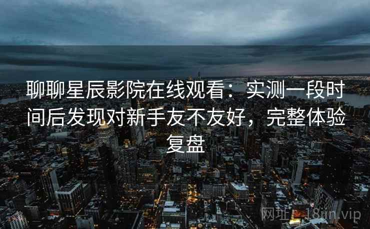 聊聊星辰影院在线观看:实测一段时间后发现对新手友不友好,完整体验复盘