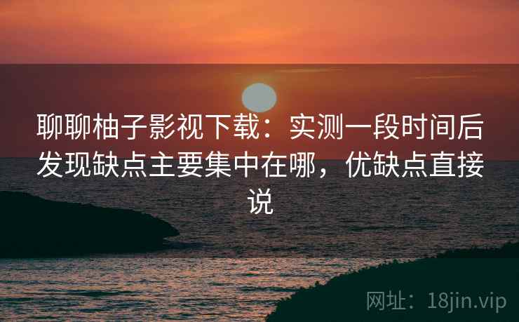 聊聊柚子影视下载：实测一段时间后发现缺点主要集中在哪，优缺点直接说