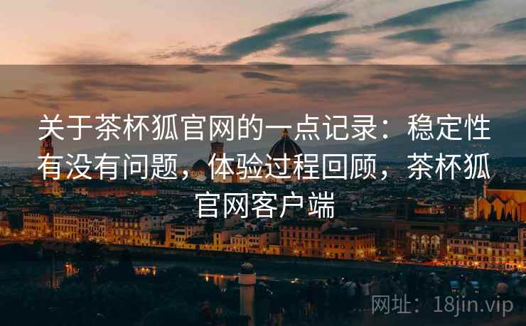 关于茶杯狐官网的一点记录:稳定性有没有问题,体验过程回顾,茶杯狐官网客户端
