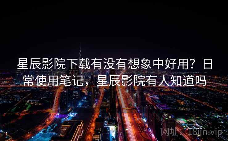 星辰影院下载有没有想象中好用？日常使用笔记，星辰影院有人知道吗