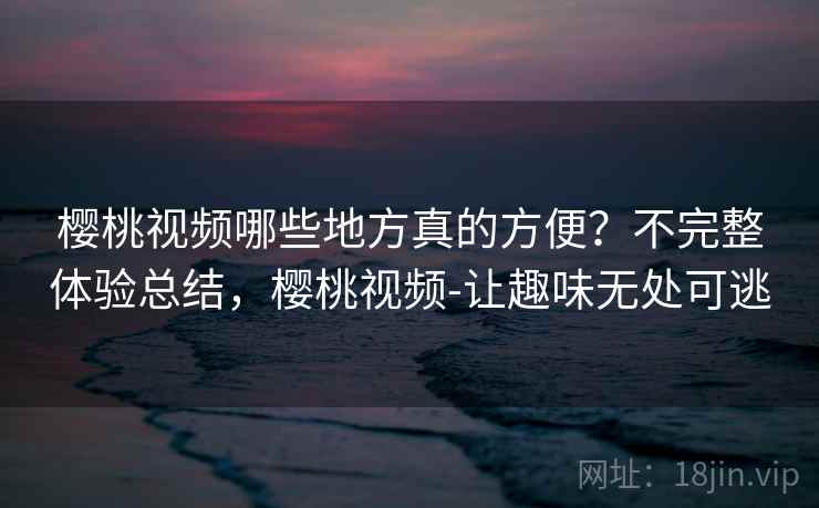 樱桃视频哪些地方真的方便？不完整体验总结，樱桃视频-让趣味无处可逃