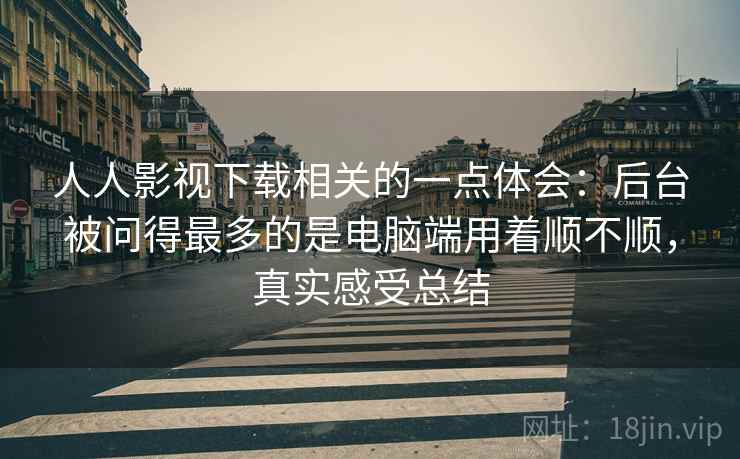 人人影视下载相关的一点体会:后台被问得最多的是电脑端用着顺不顺,真实感受总结