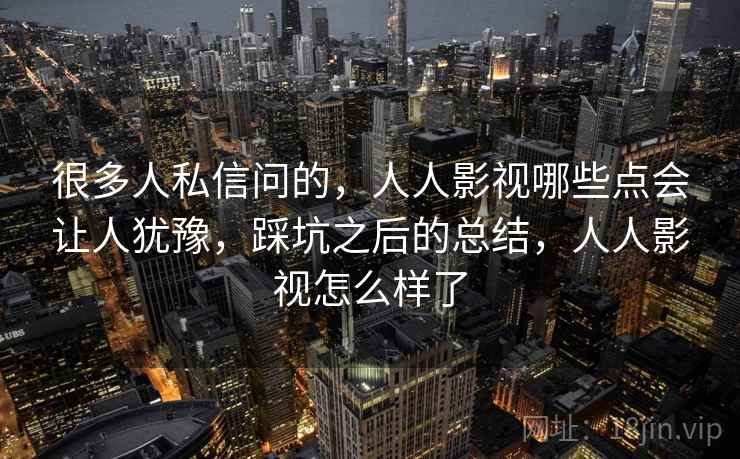 很多人私信问的,人人影视哪些点会让人犹豫,踩坑之后的总结,人人影视怎么样了