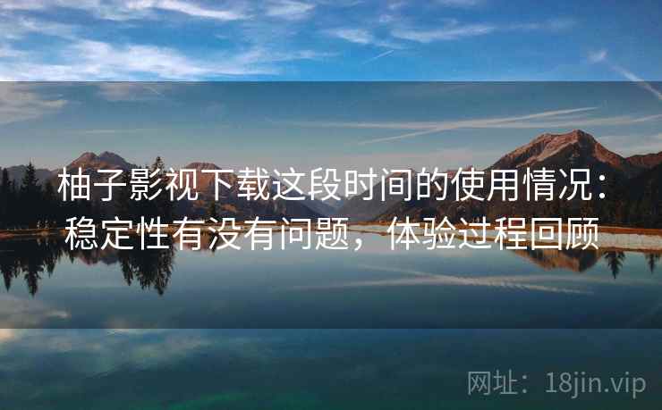 柚子影视下载这段时间的使用情况:稳定性有没有问题,体验过程回顾