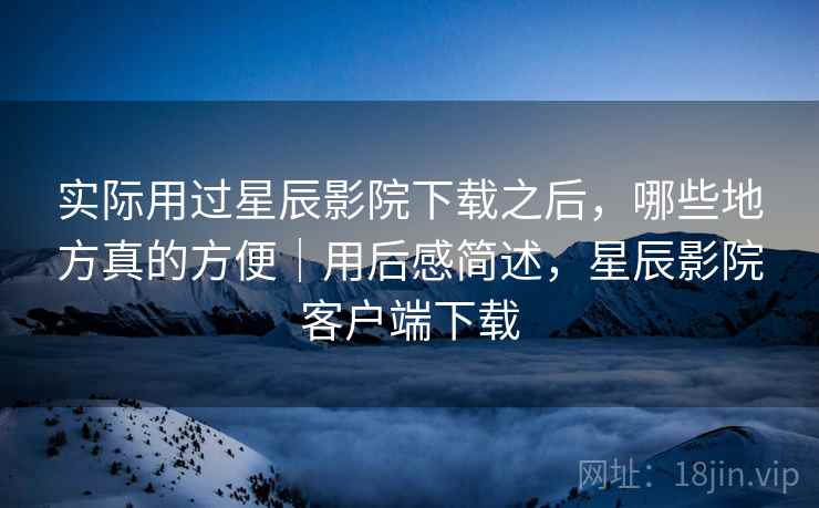 实际用过星辰影院下载之后,哪些地方真的方便|用后感简述,星辰影院客户端下载
