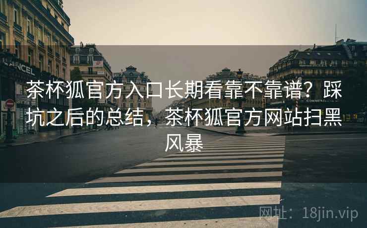 茶杯狐官方入口长期看靠不靠谱?踩坑之后的总结,茶杯狐官方网站扫黑风暴