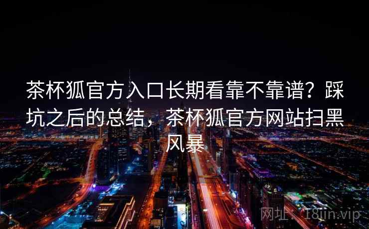 茶杯狐官方入口长期看靠不靠谱?踩坑之后的总结,茶杯狐官方网站扫黑风暴 第2张 茶杯狐官方入口长期看靠不靠谱?踩坑之后的总结,茶杯狐官方网站扫黑风暴 第2张