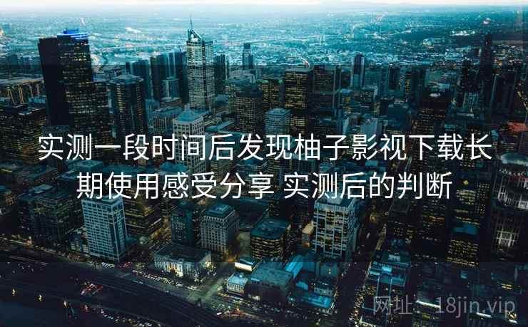 实测一段时间后发现柚子影视下载长期使用感受分享 实测后的判断