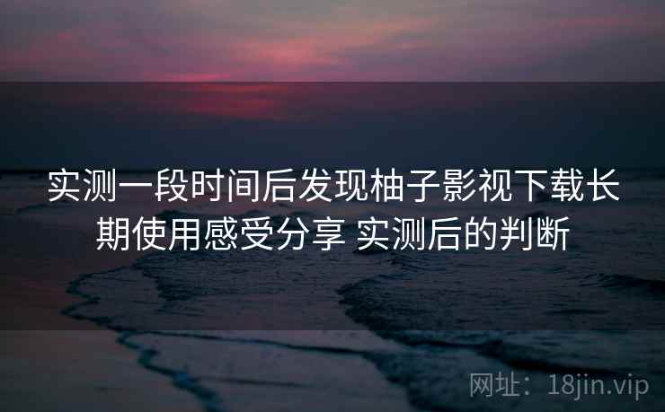 实测一段时间后发现柚子影视下载长期使用感受分享 实测后的判断  第2张