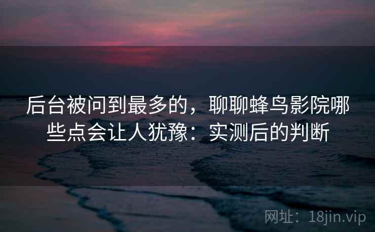 后台被问到最多的,聊聊蜂鸟影院哪些点会让人犹豫:实测后的判断