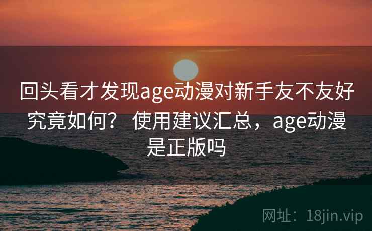 回头看才发现age动漫对新手友不友好究竟如何? 使用建议汇总,age动漫是正版吗