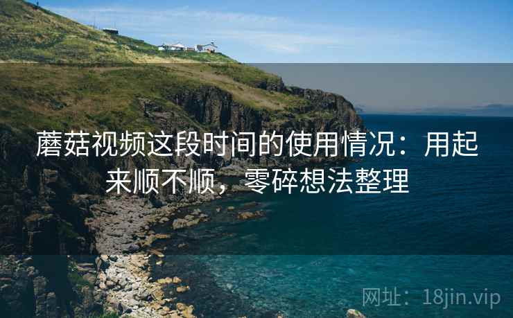 蘑菇视频这段时间的使用情况：用起来顺不顺，零碎想法整理