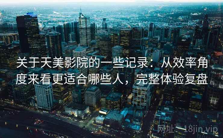 关于天美影院的一些记录：从效率角度来看更适合哪些人，完整体验复盘