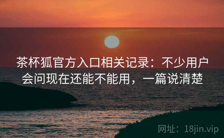 茶杯狐官方入口相关记录：不少用户会问现在还能不能用，一篇说清楚