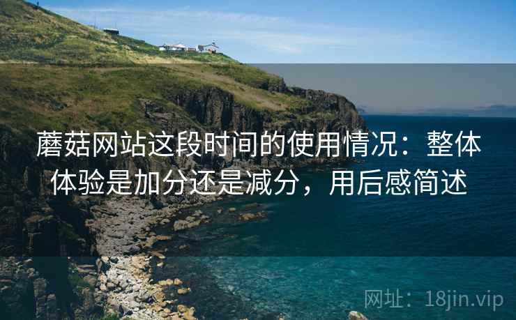 蘑菇网站这段时间的使用情况:整体体验是加分还是减分,用后感简述 第2张 蘑菇网站这段时间的使用情况:整体体验是加分还是减分,用后感简述 第2张