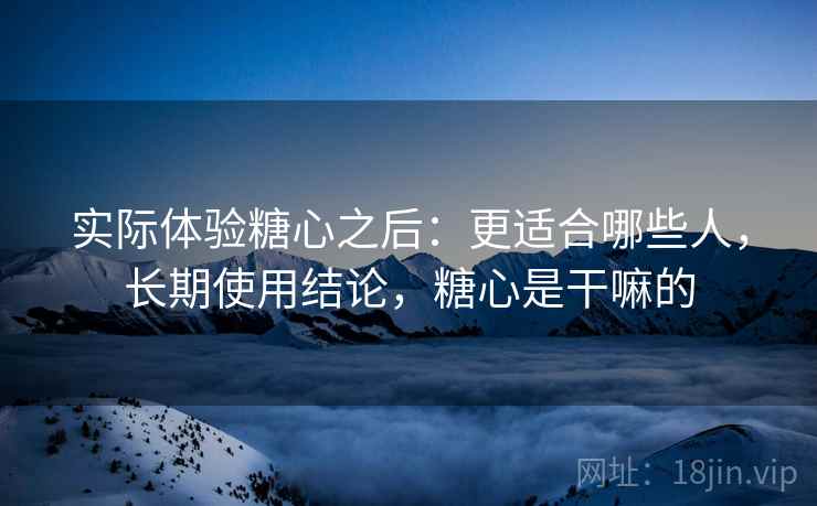 实际体验糖心之后：更适合哪些人，长期使用结论，糖心是干嘛的