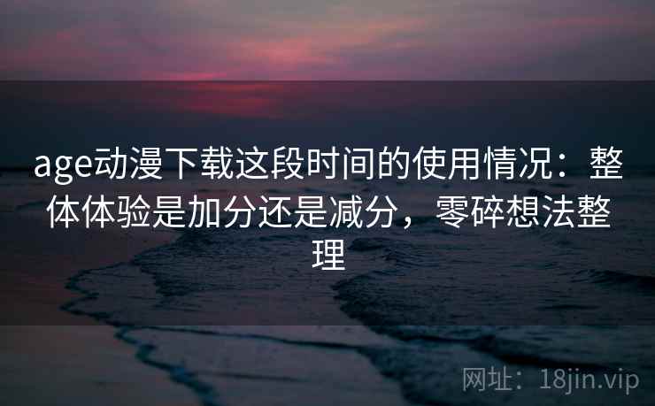 age动漫下载这段时间的使用情况:整体体验是加分还是减分,零碎想法整理