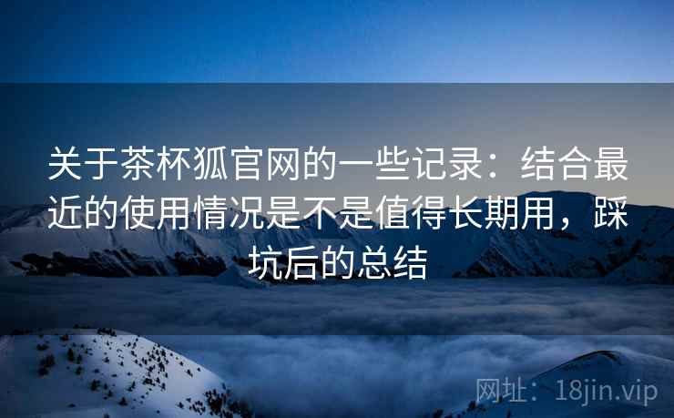 关于茶杯狐官网的一些记录：结合最近的使用情况是不是值得长期用，踩坑后的总结