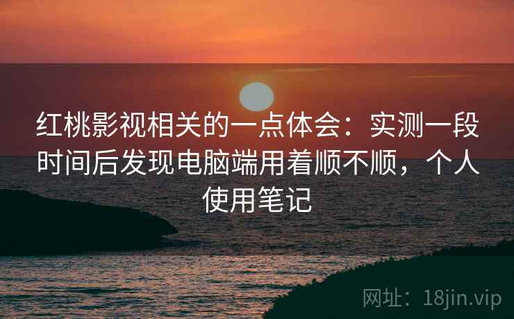 红桃影视相关的一点体会:实测一段时间后发现电脑端用着顺不顺,个人使用笔记