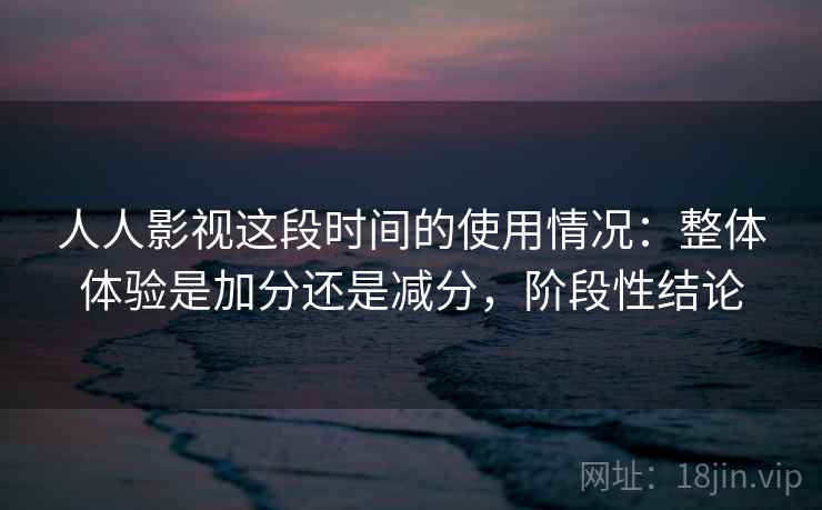 人人影视这段时间的使用情况:整体体验是加分还是减分,阶段性结论
