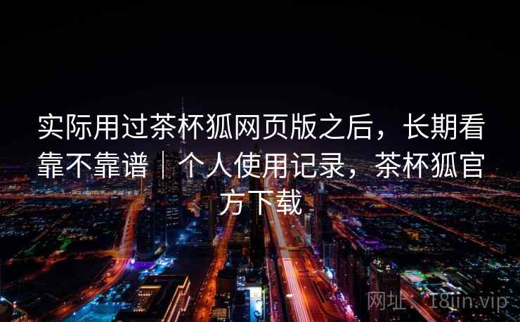 实际用过茶杯狐网页版之后，长期看靠不靠谱｜个人使用记录，茶杯狐官方下载