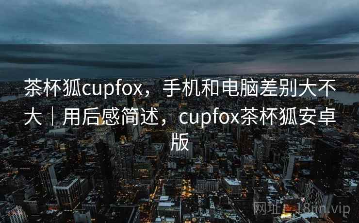 茶杯狐cupfox，手机和电脑差别大不大｜用后感简述，cupfox茶杯狐安卓版