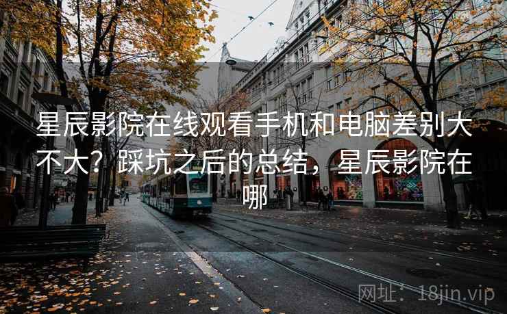 星辰影院在线观看手机和电脑差别大不大?踩坑之后的总结,星辰影院在哪