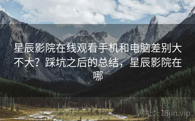 星辰影院在线观看手机和电脑差别大不大?踩坑之后的总结,星辰影院在哪 第2张 星辰影院在线观看手机和电脑差别大不大?踩坑之后的总结,星辰影院在哪 第2张