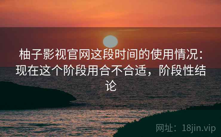 柚子影视官网这段时间的使用情况:现在这个阶段用合不合适,阶段性结论