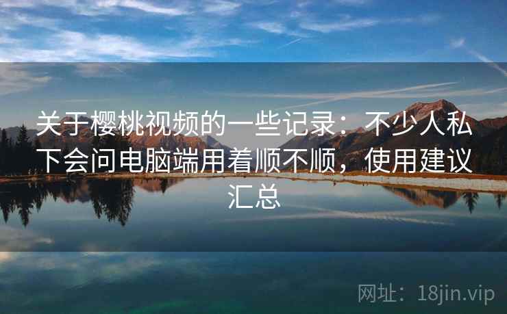 关于樱桃视频的一些记录:不少人私下会问电脑端用着顺不顺,使用建议汇总