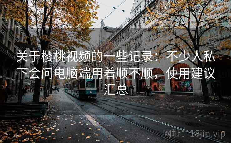 关于樱桃视频的一些记录:不少人私下会问电脑端用着顺不顺,使用建议汇总 第2张 关于樱桃视频的一些记录:不少人私下会问电脑端用着顺不顺,使用建议汇总 第2张