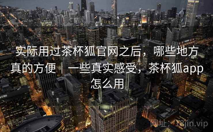 实际用过茶杯狐官网之后,哪些地方真的方便|一些真实感受,茶杯狐app怎么用