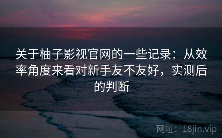 关于柚子影视官网的一些记录：从效率角度来看对新手友不友好，实测后的判断