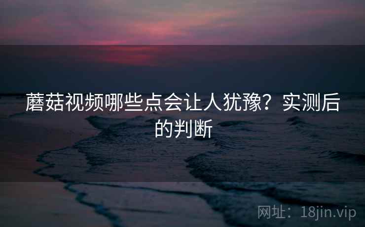 蘑菇视频哪些点会让人犹豫?实测后的判断