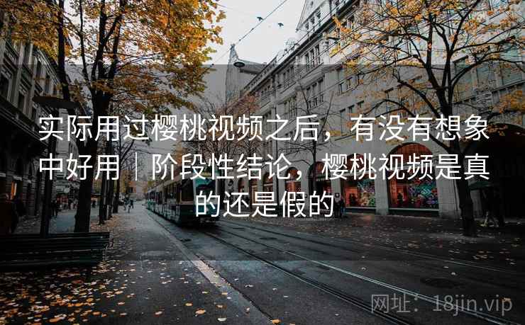 实际用过樱桃视频之后,有没有想象中好用|阶段性结论,樱桃视频是真的还是假的