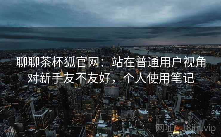 聊聊茶杯狐官网:站在普通用户视角对新手友不友好,个人使用笔记