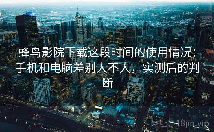 蜂鸟影院下载这段时间的使用情况：手机和电脑差别大不大，实测后的判断